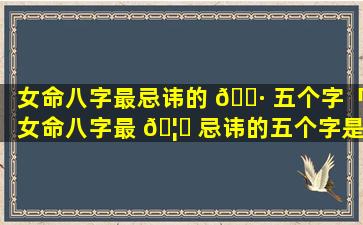 女命八字最忌讳的 🌷 五个字「女命八字最 🦈 忌讳的五个字是什么」